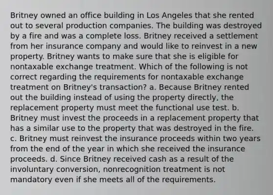 Britney owned an office building in Los Angeles that she rented out to several production companies. The building was destroyed by a fire and was a complete loss. Britney received a settlement from her insurance company and would like to reinvest in a new property. Britney wants to make sure that she is eligible for nontaxable exchange treatment. Which of the following is not correct regarding the requirements for nontaxable exchange treatment on Britney's transaction? a. Because Britney rented out the building instead of using the property directly, the replacement property must meet the functional use test. b. Britney must invest the proceeds in a replacement property that has a similar use to the property that was destroyed in the fire. c. Britney must reinvest the insurance proceeds within two years from the end of the year in which she received the insurance proceeds. d. Since Britney received cash as a result of the involuntary conversion, nonrecognition treatment is not mandatory even if she meets all of the requirements.