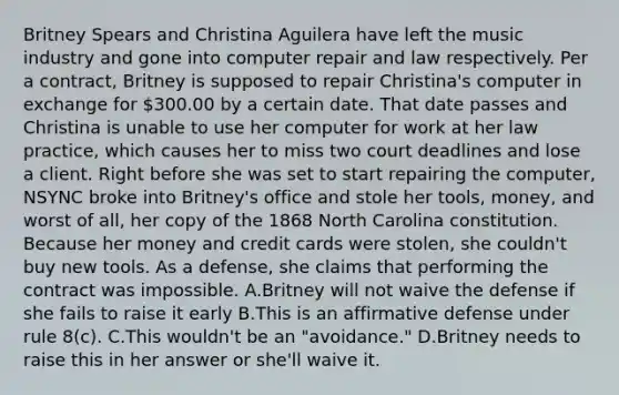 Britney Spears and Christina Aguilera have left the music industry and gone into computer repair and law respectively. Per a contract, Britney is supposed to repair Christina's computer in exchange for 300.00 by a certain date. That date passes and Christina is unable to use her computer for work at her law practice, which causes her to miss two court deadlines and lose a client. Right before she was set to start repairing the computer, NSYNC broke into Britney's office and stole her tools, money, and worst of all, her copy of the 1868 North Carolina constitution. Because her money and credit cards were stolen, she couldn't buy new tools. As a defense, she claims that performing the contract was impossible. A.Britney will not waive the defense if she fails to raise it early B.This is an affirmative defense under rule 8(c). C.This wouldn't be an "avoidance." D.Britney needs to raise this in her answer or she'll waive it.