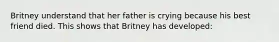 Britney understand that her father is crying because his best friend died. This shows that Britney has developed: