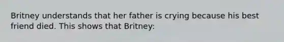 Britney understands that her father is crying because his best friend died. This shows that Britney: