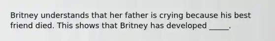 Britney understands that her father is crying because his best friend died. This shows that Britney has developed _____.