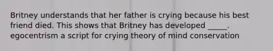 Britney understands that her father is crying because his best friend died. This shows that Britney has developed _____. egocentrism a script for crying theory of mind conservation