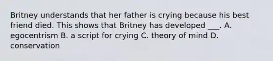 Britney understands that her father is crying because his best friend died. This shows that Britney has developed ___. A. egocentrism B. a script for crying C. theory of mind D. conservation