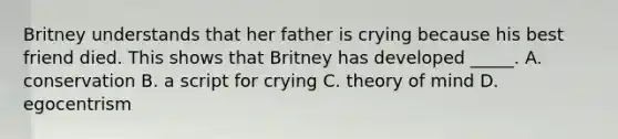 Britney understands that her father is crying because his best friend died. This shows that Britney has developed _____. A. conservation B. a script for crying C. theory of mind D. egocentrism