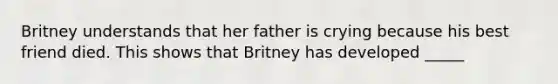 Britney understands that her father is crying because his best friend died. This shows that Britney has developed _____