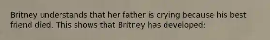 Britney understands that her father is crying because his best friend died. This shows that Britney has developed: