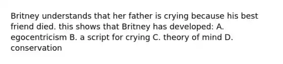 Britney understands that her father is crying because his best friend died. this shows that Britney has developed: A. egocentricism B. a script for crying C. theory of mind D. conservation