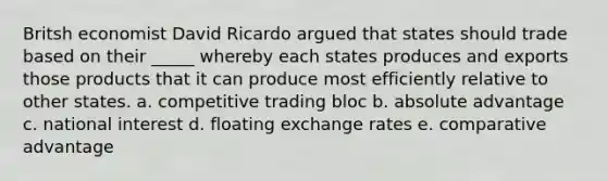 Britsh economist David Ricardo argued that states should trade based on their _____ whereby each states produces and exports those products that it can produce most efficiently relative to other states. a. competitive trading bloc b. absolute advantage c. national interest d. floating exchange rates e. comparative advantage