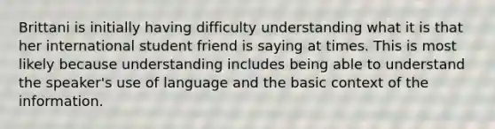 Brittani is initially having difficulty understanding what it is that her international student friend is saying at times. This is most likely because understanding includes being able to understand the speaker's use of language and the basic context of the information.