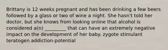 Brittany is 12 weeks pregnant and has been drinking a few beers followed by a glass or two of wine a night. She hasn't told her doctor, but she knows from looking online that alcohol is considered a(n) _________ that can have an extremely negative impact on the development of her baby. zygote stimulant teratogen addiction-potential