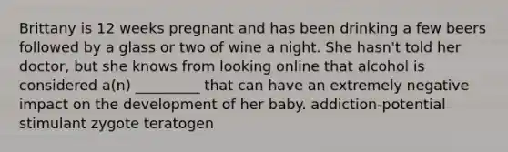 Brittany is 12 weeks pregnant and has been drinking a few beers followed by a glass or two of wine a night. She hasn't told her doctor, but she knows from looking online that alcohol is considered a(n) _________ that can have an extremely negative impact on the development of her baby. addiction-potential stimulant zygote teratogen