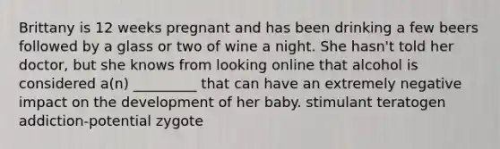 Brittany is 12 weeks pregnant and has been drinking a few beers followed by a glass or two of wine a night. She hasn't told her doctor, but she knows from looking online that alcohol is considered a(n) _________ that can have an extremely negative impact on the development of her baby. stimulant teratogen addiction-potential zygote