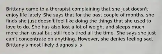 Brittany came to a therapist complaining that she just doesn't enjoy life lately. She says that for the past couple of months, she finds she just doesn't feel like doing the things that she used to love to do. She has also lost a lot of weight and sleeps much more than usual but still feels tired all the time. She says she just can't concentrate on anything. However, she denies feeling sad. Brittany's most likely diagnosis is