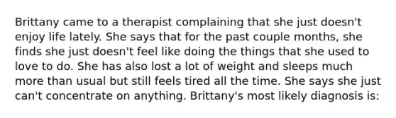 Brittany came to a therapist complaining that she just doesn't enjoy life lately. She says that for the past couple months, she finds she just doesn't feel like doing the things that she used to love to do. She has also lost a lot of weight and sleeps much more than usual but still feels tired all the time. She says she just can't concentrate on anything. Brittany's most likely diagnosis is: