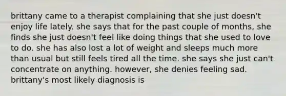 brittany came to a therapist complaining that she just doesn't enjoy life lately. she says that for the past couple of months, she finds she just doesn't feel like doing things that she used to love to do. she has also lost a lot of weight and sleeps much more than usual but still feels tired all the time. she says she just can't concentrate on anything. however, she denies feeling sad. brittany's most likely diagnosis is