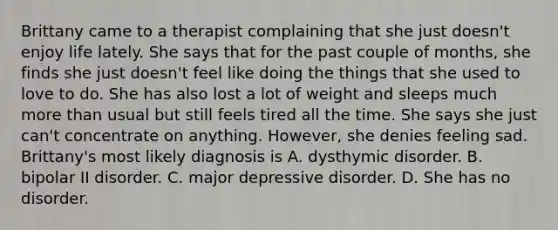 Brittany came to a therapist complaining that she just doesn't enjoy life lately. She says that for the past couple of months, she finds she just doesn't feel like doing the things that she used to love to do. She has also lost a lot of weight and sleeps much more than usual but still feels tired all the time. She says she just can't concentrate on anything. However, she denies feeling sad. Brittany's most likely diagnosis is A. dysthymic disorder. B. bipolar II disorder. C. major depressive disorder. D. She has no disorder.