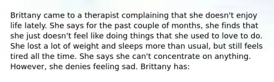 Brittany came to a therapist complaining that she doesn't enjoy life lately. She says for the past couple of months, she finds that she just doesn't feel like doing things that she used to love to do. She lost a lot of weight and sleeps more than usual, but still feels tired all the time. She says she can't concentrate on anything. However, she denies feeling sad. Brittany has: