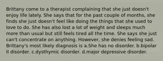 Brittany come to a therapist complaining that she just doesn't enjoy life lately. She says that for the past couple of months, she finds she just doesn't feel like doing the things that she used to love to do. She has also lost a lot of weight and sleeps much <a href='https://www.questionai.com/knowledge/keWHlEPx42-more-than' class='anchor-knowledge'>more than</a> usual but still feels tired all the time. She says she just can't concentrate on anything. However, she denies feeling sad. Brittany's most likely diagnosis is a.She has no disorder. b.bipolar II disorder. c.dysthymic disorder. d.major depressive disorder.