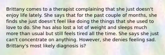 Brittany comes to a therapist complaining that she just doesn't enjoy life lately. She says that for the past couple of months, she finds she just doesn't feel like doing the things that she used to love to do. She has also lost a lot of weight and sleeps much more than usual but still feels tired all the time. She says she just can't concentrate on anything. However, she denies feeling sad. Brittany's most likely diagnosis is?