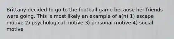 Brittany decided to go to the football game because her friends were going. This is most likely an example of a(n) 1) escape motive 2) psychological motive 3) personal motive 4) social motive