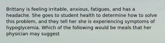 Brittany is feeling irritable, anxious, fatigues, and has a headache. She goes to student health to determine how to solve this problem, and they tell her she is experiencing symptoms of hypoglycemia. Which of the following would be meals that her physician may suggest