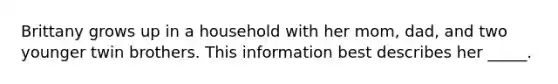 Brittany grows up in a household with her mom, dad, and two younger twin brothers. This information best describes her _____.