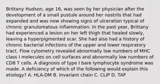 Brittany Hudson, age 16, was seen by her physician after the development of a small pustule around her nostrils that had expanded and was now showing signs of ulceration typical of chronic granulomatous inflammation. In the past year, Brittany had experienced a lesion on her left thigh that healed slowly, leaving a hyperpigmented scar. She had also had a history of chronic bacterial infections of the upper and lower respiratory tract. Flow cytometry revealed abnormally low numbers of MHC class I molecules on cell surfaces and abnormally low numbers of CD8 T cells. A diagnosis of type I bare lymphocyte syndrome was made. A deficiency of which of the following would explain this etiology? A. HLA-DM B. Invariant chain C. CLIP D. TAP