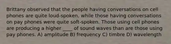 Brittany observed that the people having conversations on cell phones are quite loud-spoken, while those having conversations on pay phones were quite soft-spoken. Those using cell phones are producing a higher ____ of sound waves than are those using pay phones. A) amplitude B) frequency C) timbre D) wavelength