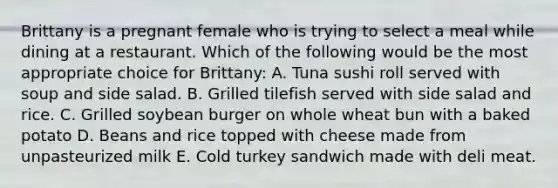 Brittany is a pregnant female who is trying to select a meal while dining at a restaurant. Which of the following would be the most appropriate choice for Brittany: A. Tuna sushi roll served with soup and side salad. B. Grilled tilefish served with side salad and rice. C. Grilled soybean burger on whole wheat bun with a baked potato D. Beans and rice topped with cheese made from unpasteurized milk E. Cold turkey sandwich made with deli meat.