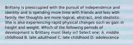 Brittany is preoccupied with the pursuit of independence and identity and is spending more time with friends and less with family. Her thoughts are more logical, abstract, and idealistic. She is also experiencing rapid physical changes such as gain in height and weight. Which of the following periods of development is Brittany most likely in? Select one: A. middle childhood B. late adulthood C. late childhood D. adolescence