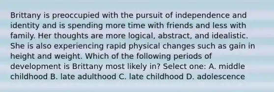 Brittany is preoccupied with the pursuit of independence and identity and is spending more time with friends and less with family. Her thoughts are more logical, abstract, and idealistic. She is also experiencing rapid physical changes such as gain in height and weight. Which of the following periods of development is Brittany most likely in? Select one: A. middle childhood B. late adulthood C. late childhood D. adolescence