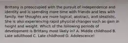 Brittany is preoccupied with the pursuit of independence and identity and is spending more time with friends and less with family. Her thoughts are more logical, abstract, and idealistic. She is also experiencing rapid physical changes such as gain in height and weight. Which of the following periods of development is Brittany most likely in? A. Middle childhood B. Late adulthood C. Late childhood D. Adolescence!