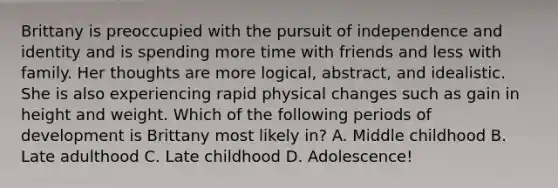 Brittany is preoccupied with the pursuit of independence and identity and is spending more time with friends and less with family. Her thoughts are more logical, abstract, and idealistic. She is also experiencing rapid physical changes such as gain in height and weight. Which of the following periods of development is Brittany most likely in? A. Middle childhood B. Late adulthood C. Late childhood D. Adolescence!