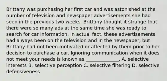 Brittany was purchasing her first car and was astonished at the number of television and newspaper advertisements she had seen in the previous two weeks. Brittany thought it strange that there were so many ads at the same time she was ready to search for car information. In actual​ fact, these advertisements had always been on the television and in the​ newspaper, but Brittany had not been motivated or affected by them prior to her decision to purchase a car. Ignoring communication when it does not meet your needs is known as​ ______________. A. selective interests B. selective perception C. selective filtering D. selective defensiveness