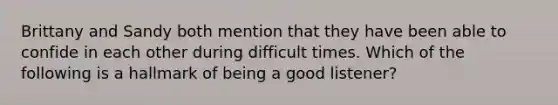 Brittany and Sandy both mention that they have been able to confide in each other during difficult times. Which of the following is a hallmark of being a good listener?