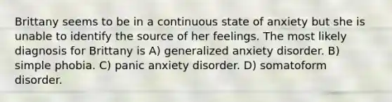 Brittany seems to be in a continuous state of anxiety but she is unable to identify the source of her feelings. The most likely diagnosis for Brittany is A) generalized anxiety disorder. B) simple phobia. C) panic anxiety disorder. D) somatoform disorder.