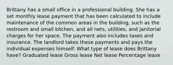 Brittany has a small office in a professional building. She has a set monthly lease payment that has been calculated to include maintenance of the common areas in the building, such as the restroom and small kitchen, and all nets, utilities, and janitorial charges for her space. The payment also includes taxes and insurance. The landlord takes these payments and pays the individual expenses himself. What type of lease does Brittany have? Graduated lease Gross lease Net lease Percentage lease