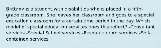 Brittany is a student with disabilities who is placed in a fifth-grade classroom. She leaves her classroom and goes to a special education classroom for a certain time period in the day. Which model of special education services does this reflect? -Consultant services -Special School services -Resource room services -Self-contained services