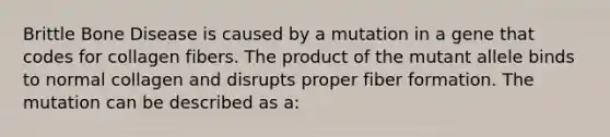 Brittle Bone Disease is caused by a mutation in a gene that codes for collagen fibers. The product of the mutant allele binds to normal collagen and disrupts proper fiber formation. The mutation can be described as a: