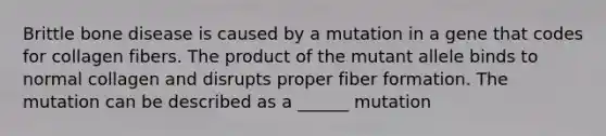 Brittle bone disease is caused by a mutation in a gene that codes for collagen fibers. The product of the mutant allele binds to normal collagen and disrupts proper fiber formation. The mutation can be described as a ______ mutation