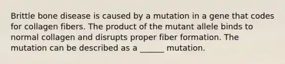 Brittle bone disease is caused by a mutation in a gene that codes for collagen fibers. The product of the mutant allele binds to normal collagen and disrupts proper fiber formation. The mutation can be described as a ______ mutation.