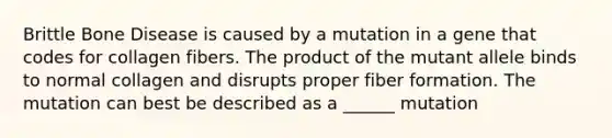 Brittle Bone Disease is caused by a mutation in a gene that codes for collagen fibers. The product of the mutant allele binds to normal collagen and disrupts proper fiber formation. The mutation can best be described as a ______ mutation