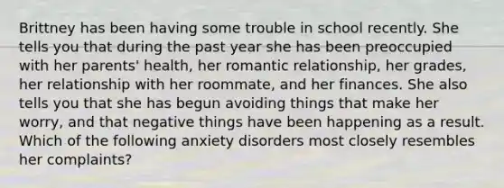 Brittney has been having some trouble in school recently. She tells you that during the past year she has been preoccupied with her parents' health, her romantic relationship, her grades, her relationship with her roommate, and her finances. She also tells you that she has begun avoiding things that make her worry, and that negative things have been happening as a result. Which of the following anxiety disorders most closely resembles her complaints?