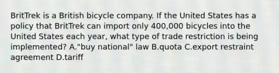 BritTrek is a British bicycle company. If the United States has a policy that BritTrek can import only 400,000 bicycles into the United States each year, what type of trade restriction is being implemented? A."buy national" law B.quota C.export restraint agreement D.tariff