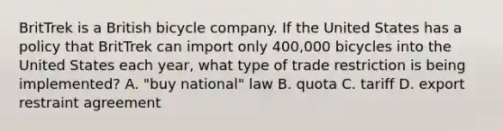 BritTrek is a British bicycle company. If the United States has a policy that BritTrek can import only 400,000 bicycles into the United States each year, what type of trade restriction is being implemented? A. "buy national" law B. quota C. tariff D. export restraint agreement