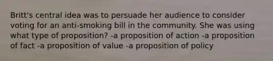 Britt's central idea was to persuade her audience to consider voting for an anti-smoking bill in the community. She was using what type of proposition? -a proposition of action -a proposition of fact -a proposition of value -a proposition of policy