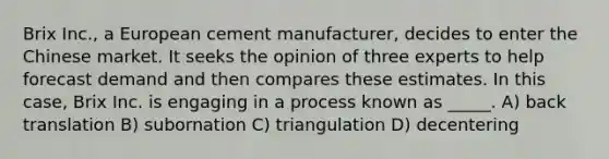 Brix Inc., a European cement manufacturer, decides to enter the Chinese market. It seeks the opinion of three experts to help forecast demand and then compares these estimates. In this case, Brix Inc. is engaging in a process known as _____. A) back translation B) subornation C) triangulation D) decentering