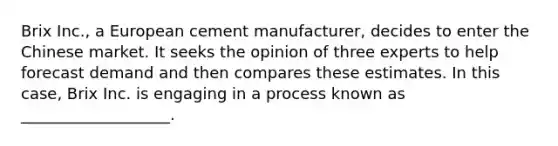 Brix Inc., a European cement manufacturer, decides to enter the Chinese market. It seeks the opinion of three experts to help forecast demand and then compares these estimates. In this case, Brix Inc. is engaging in a process known as ___________________.