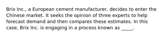 Brix Inc., a European cement manufacturer, decides to enter the Chinese market. It seeks the opinion of three experts to help forecast demand and then compares these estimates. In this case, Brix Inc. is engaging in a process known as _____.