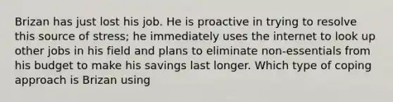 Brizan has just lost his job. He is proactive in trying to resolve this source of stress; he immediately uses the internet to look up other jobs in his field and plans to eliminate non-essentials from his budget to make his savings last longer. Which type of coping approach is Brizan using